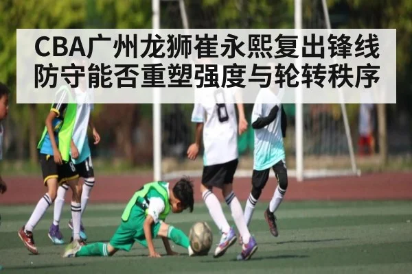 CBA广州龙狮崔永熙复出锋线防守能否重塑强度与轮转秩序